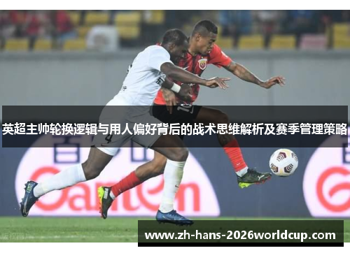 英超主帅轮换逻辑与用人偏好背后的战术思维解析及赛季管理策略
