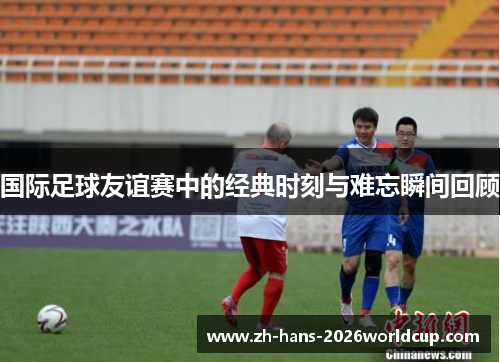 国际足球友谊赛中的经典时刻与难忘瞬间回顾