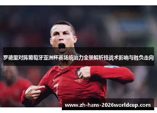 罗德里对阵葡萄牙亚洲杯赛场统治力全景解析技战术影响与胜负走向