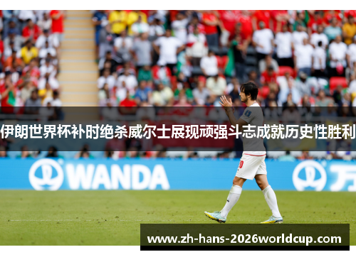 伊朗世界杯补时绝杀威尔士展现顽强斗志成就历史性胜利