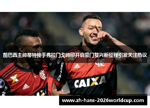 前巴西主帅蒂特接手弗拉门戈帅印开启豪门复兴新征程引发关注热议