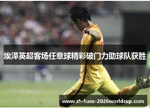 埃泽英超客场任意球精彩破门力助球队获胜