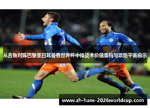 从吉鲁对阵巴黎圣日耳曼看世界杯中锋战术价值重构与攻防平衡启示